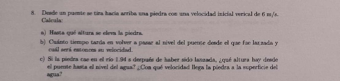 Desde un puente se tira hacia arriba una piedra con una velocidad inicial verical de 6 m/s. 
Calcula: 
a) Hasta qué altura se eleva la piedra. 
b) Cuánto tiempo tarda en volver a pasar al nivel del puente desde el que fue lanzada y 
cuál será entonces su velocidad. 
c) Si la piedra cae en el río 1.94 s después de haber sido lanzada, ¿qué altura hay desde 
el puente hasta el nivel del agua? ¿Con qué velocidad llega la piedra a la superficie del 
agua?