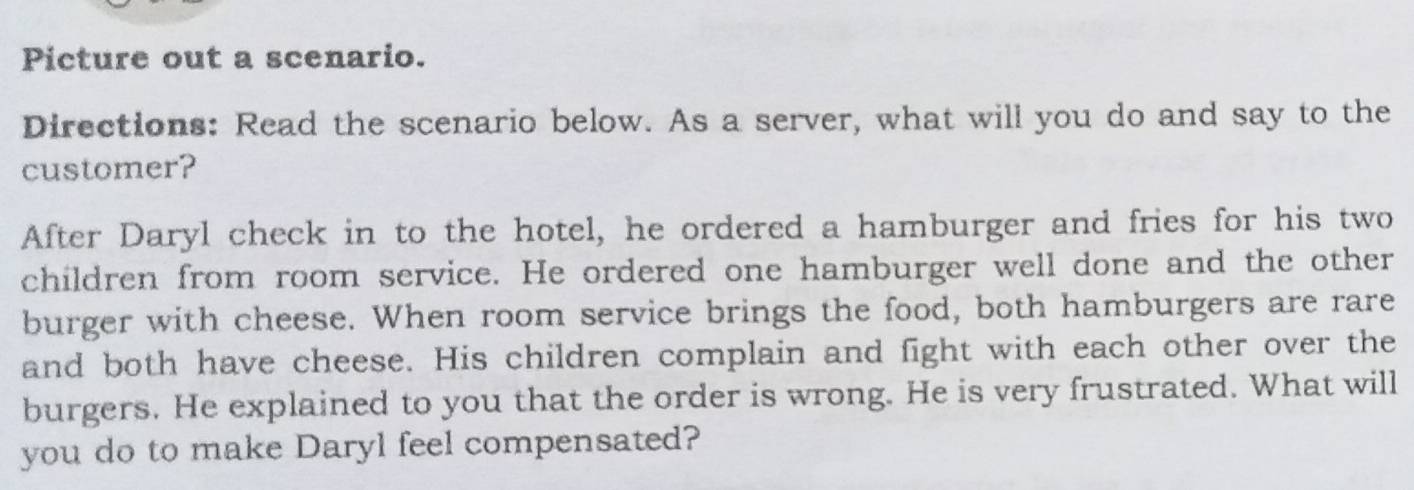 Picture out a scenario. 
Directions: Read the scenario below. As a server, what will you do and say to the 
customer? 
After Daryl check in to the hotel, he ordered a hamburger and fries for his two 
children from room service. He ordered one hamburger well done and the other 
burger with cheese. When room service brings the food, both hamburgers are rare 
and both have cheese. His children complain and fight with each other over the 
burgers. He explained to you that the order is wrong. He is very frustrated. What will 
you do to make Daryl feel compensated?