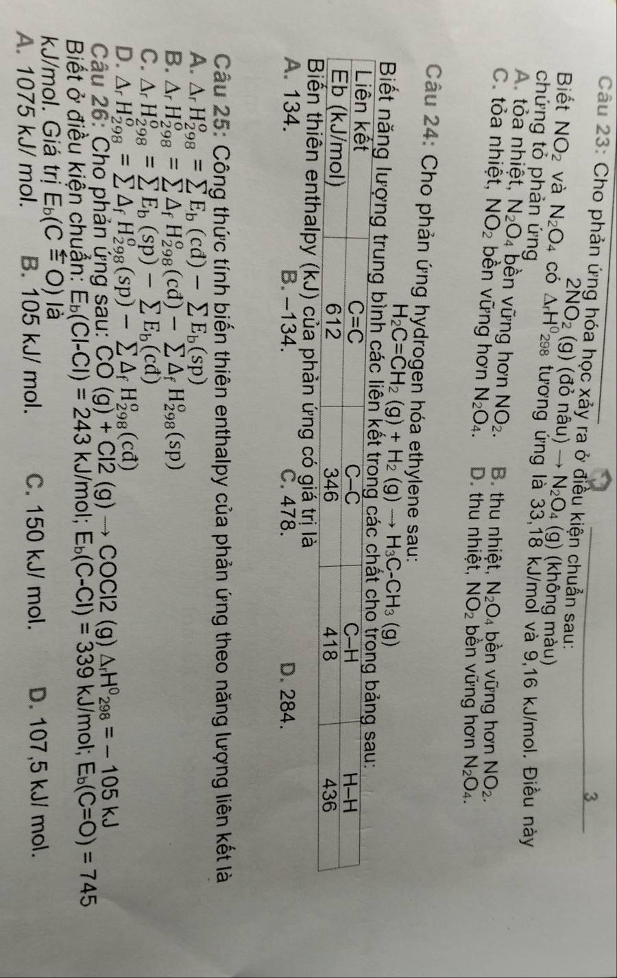 Cho phản ứng hóa học xảy ra ở điều kiện chuẩn sau:
2NO_2(g) (đỏ nhat au)to N_2O_4 (g) (không màu)
Biết NO_2 và N_2O_4 có △ _rH^0 298 tương ứng là 33,18 kJ/moi và 9,16 kJ/mol. Điều này
chứng tỏ phản ứng
A. tỏa nhiệt, N_2O_4 bền vững hơn NO_2. B. thu nhiệt, N_2O_4 , bền vững hơn NO_2.
C. tỏa nhiệt, NO_2 bền vững hơn N_2O_4. D. thu nhiệt, NO_2 bền vững hơn N_2O_4.
Câu 24: Cho phản ứng hydrogen hóa ethylene sau:
H_2C=CH_2(g)+H_2(g)to H_3C-CH_3(g)
Biết năng lượng trung bình các liên kết tron
A. 134. B. -134. C. 478. D. 284.
Câu 25: Công thức tính biến thiên enthalpy của phản ứng theo năng lượng liên kết là
A. △ _rH_(298)^o=sumlimits E_b(cd)-sumlimits E_b(sp)
B. △ _rH_(298)^o=sumlimits △ _fH_(298)^o(cd)-sumlimits △ _fH_(298)^o(sp)
C. △ _rH_(298)^o=sumlimits E_b(sp)-sumlimits E_b(cd)
D. △ _rH_(298)^o=sumlimits △ _fH_(298)^o(sp)-sumlimits △ _fH_(298)^o(cd)
Câu 26: Cho phản ứng sau: CO(g)+Cl2(g)to COCl2 (g) △ _rH^0_298=-105kJ
Biết ở điều kiển chuẩn: E_b(Cl-Cl)=243 kJ mol;E_b(C-Cl)=339 kJ/mol; E_b(C=O)=745
kJ/mol. Giá trị E_b(Cxlongequal ≤slant O) là
A. 1075 kJ/ mol. B. 105 kJ/ mol. C. 150 kJ/ mol. D. 107,5 kJ/ mol.