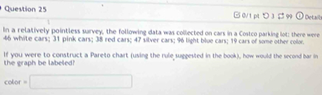 □ 0/1 pt つ 3 $ 99 Details 
In a relatively pointless survey, the following data was collected on cars in a Costco parking lot: there were
46 white cars; 31 pink cars; 38 red cars; 47 silver cars; 96 light blue cars; 19 cars of some other color. 
If you were to construct a Pareto chart (using the rule suggested in the book), how would the second bar in 
the graph be labeled? 
color =□