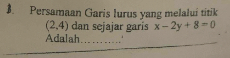 $. Persamaan Garis lurus yang melalui titik
(2,4) dan sejajar garis x-2y+8=0
_ 
Adalah_ 
_