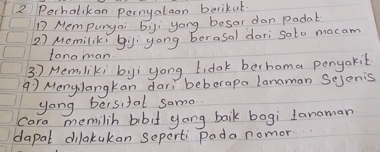 Perhalikan perngalaon berikut 
Mempungai by yong besar dan Padat 
2. ) Memilikí gi yong berasal dori soto macam 
tonoman. 
3 7 Memliki by; yong idak berhama pengakit 
A ) Menyilangkan dari beberapa Lanaman Sejenis 
yong bersifal samo. 
Cara memilih bibit gang baik bagi Janaman 
dapal dilakukan seperti pada nomor.