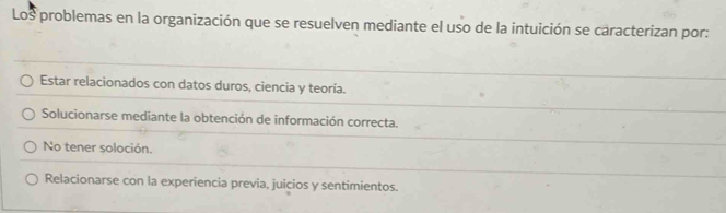 Los problemas en la organización que se resuelven mediante el uso de la intuición se caracterizan por:
Estar relacionados con datos duros, ciencia y teoría.
Solucionarse mediante la obtención de información correcta.
No tener soloción.
Relacionarse con la experiencia previa, juicios y sentimientos.