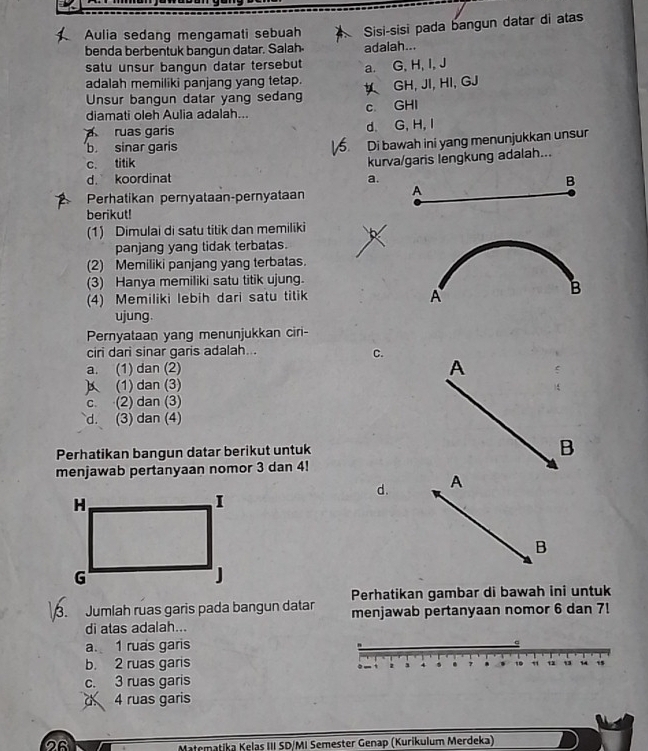 Aulia sedang mengamati sebuah Sisi-sisi pada bangun datar di atas
benda berbentuk bangun datar. Salah adaiah...
satu unsur bangun datar tersebut
adalah memiliki panjang yang tetap. a. G, H, I, J
Unsur bangun datar yang sedan GH, JI, HI, GJ
diamati oleh Aulia adalah... c GHI
ruas garis d. G, H,I
b sinar garis
Di bawah ini yang menunjukkan unsur
c. titik
kurva/garis lengkung adalah...
d. koordinat a.
B
Perhatikan pernyataan-pernyataan
A
berikut!
(1) Dimulai di satu titik dan memiliki
panjang yang tidak terbatas.
(2) Memiliki panjang yang terbatas.
(3) Hanya memiliki satu titik ujung.
(4) Memiliki lebih dari satu titik B
A
ujung.
Pernyataan yang menunjukkan ciri-
ciri dari sinar garis adalah...
C.
a. (1) dan (2) A
(1) dan (3)
c. (2) dan (3)
d. (3) dan (4)
Perhatikan bangun datar berikut untuk
B
menjawab pertanyaan nomor 3 dan 4!
d. A
B
Perhatikan gambar di bawah ini untuk
Jumlah ruas garis pada bangun datar menjawab pertanyaan nomor 6 dan 7!
di atas adalah...
a. 1 ruas garis

b. 2 ruas garis
` . 7 . 19 11 13 13 14 15
c. 3 ruas garis
d 4 ruas garis
26
Matematika Kelas III SD/MI Semester Genap (Kurikulum Merdeka)