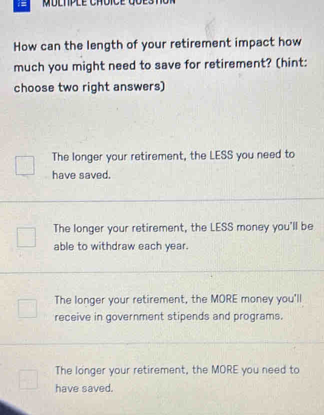 MDLtPlE ChDICE GuEStot
How can the length of your retirement impact how
much you might need to save for retirement? (hint:
choose two right answers)
The longer your retirement, the LESS you need to
have saved.
The longer your retirement, the LESS money you'll be
able to withdraw each year.
The longer your retirement, the MORE money you'll
receive in government stipends and programs.
The longer your retirement, the MORE you need to
have saved.