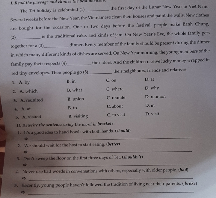 Read the passage and choose the best answers.
The Tet holiday is celebrated (1)_ the first day of the Lunar New Year in Viet Nam.
Several weeks before the New Year, the Vietnamese clean their houses and paint the walls. New clothes
are bought for the occasion. One or two days before the festival, people make Banh Chung,
(2)_ is the traditional cake, and kinds of jam. On New Year's Eve, the whole family gets
together for a (3) _dinner. Every member of the family should be present during the dinner
in which many different kinds of dishes are served. On New Year morning, the young members of the
family pay their respects (4)_ the elders. And the children receive lucky money wrapped in
red tiny envelopes. Then people go (5)_ their neighbours, friends and relatives.
1. A. by B. in C. on D. at
2. A. which B. what C. where D. why
3. A. reunited B. union C. reunite D. reunion
4. A. at B. to C. about D. in
5. A. visited B. visiting C. to visit D. visit
II. Rewrite the sentence using the word in brackets.
1. It's a good idea to hand bowls with both hands. (should)

_
2. We should wait for the host to start eating. (better)

_
3. Don’t sweep the floor on the first three days of Tet. (shouldn’t)

_
4. Never use bad words in conversations with others, especially with older people. (had)

_
5. Recently, young people haven’t followed the tradition of living near their parents. ( broke)
_