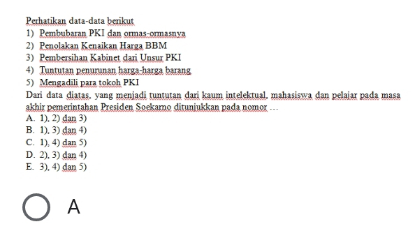 Perhatikan data-data berikut
1) Pembubaran PKI dan ormas-ormasnya
2) Penolakan Kenaikan Harga BBM
3) Pembersihan Kabinet dari Unsur PKI
4) Tuntutan penurunan harga-harga barang
5) Mengadili para tokoh PKI
Dari data diatas, yang menjadi tuntutan dari kaum intelektual, mahasiswa dan pelajar pada masa
akhir pemerintahan Presiden Soekarno ditunjukkan pada nomor .
A. 1), 2) dan 3)
B. 1), 3) dan 4)
C. 1), 4) dan 5)
D. 2), 3) dan 4)
E. 3), 4) dan 5)
A