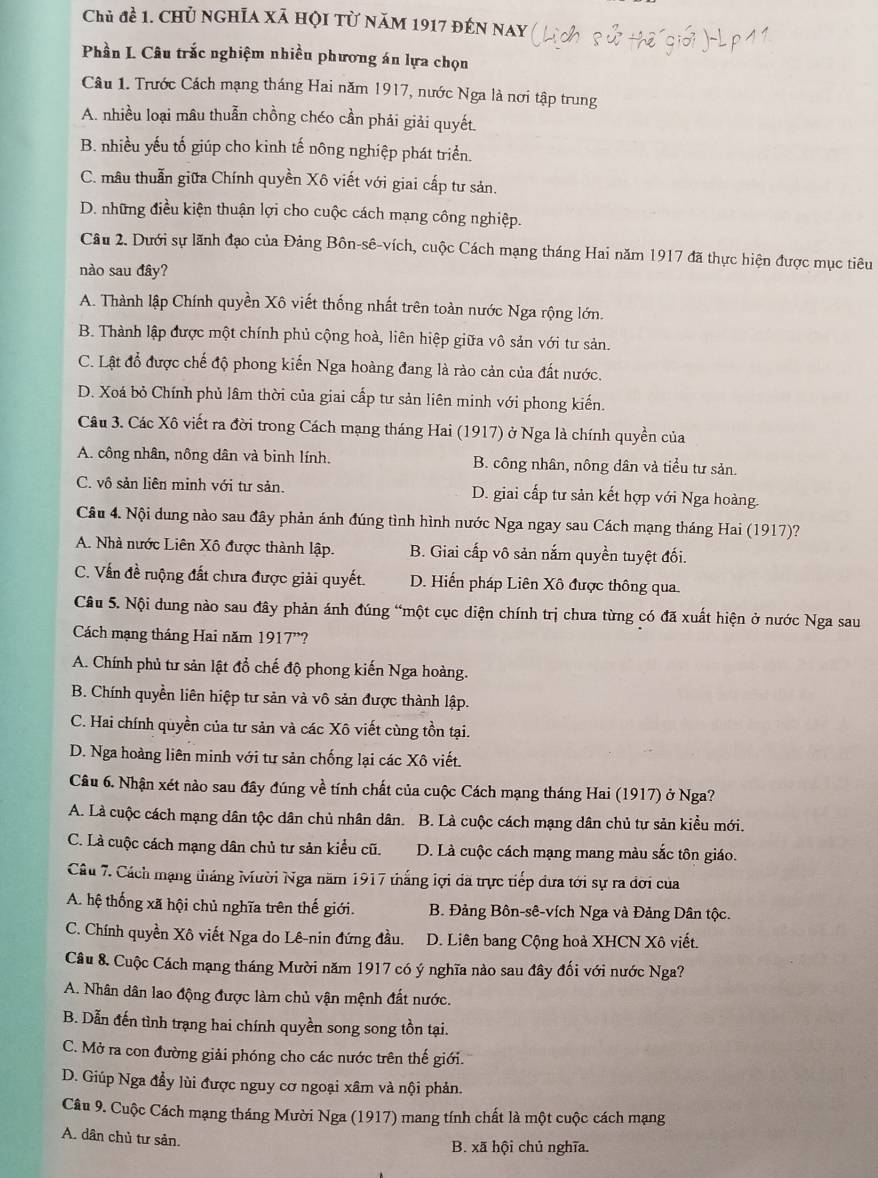 Chủ đề 1. chủ nghĩa xã hội từ năm 1917 đến nay
Phần L Câu trắc nghiệm nhiều phương án lựa chọn
Câu 1. Trước Cách mạng tháng Hai năm 1917, nước Nga là nơi tập trung
A. nhiều loại mâu thuẫn chồng chéo cần phải giải quyết.
B. nhiều yếu tố giúp cho kinh tế nông nghiệp phát triển.
C. mâu thuẫn giữa Chính quyền Xô viết với giai cấp tư sản.
D. những điều kiện thuận lợi cho cuộc cách mạng công nghiệp.
Câu 2. Dưới sự lãnh đạo của Đảng Bôn-sê-vích, cuộc Cách mạng tháng Hai năm 1917 đã thực hiện được mục tiêu
nào sau đây?
A. Thành lập Chính quyền Xô viết thống nhất trên toàn nước Nga rộng lớn.
B. Thành lập được một chính phủ cộng hoà, liên hiệp giữa vô sản với tư sản.
C. Lật đổ được chế độ phong kiến Nga hoàng đang là rào cản của đất nước.
D. Xoá bỏ Chính phủ lâm thời của giai cấp tư sản liên minh với phong kiến.
Câu 3. Các Xô viết ra đời trong Cách mạng tháng Hai (1917) ở Nga là chính quyền của
A. công nhân, nông dân và binh lính. B. công nhân, nông dân và tiểu tư sản.
C. vô sản liên minh với tư sản. D. giai cấp tư sản kết hợp với Nga hoàng.
Câu 4. Nội dung nào sau đây phản ánh đúng tình hình nước Nga ngay sau Cách mạng tháng Hai (1917)?
A. Nhà nước Liên Xô được thành lập. B. Giai cấp vô sản nắm quyền tuyệt đối.
C. Vấn đề ruộng đất chưa được giải quyết. D. Hiến pháp Liên Xô được thông qua.
Câu 5. Nội dung nào sau đây phản ánh đúng “một cục diện chính trị chưa từng có đã xuất hiện ở nước Nga sau
Cách mạng tháng Hai năm 1917”?
A. Chính phủ tư sản lật đổ chế độ phong kiến Nga hoàng.
B. Chính quyền liên hiệp tư sản và vô sản được thành lập.
C. Hai chính quyền của tư sản và các Xô viết cùng tồn tại.
D. Nga hoàng liên minh với tư sản chống lại các Xô viết.
Câu 6. Nhận xét nào sau đây đúng về tính chất của cuộc Cách mạng tháng Hai (1917) ở Nga?
A. Là cuộc cách mạng dân tộc dân chủ nhân dân. B. Là cuộc cách mạng dân chủ tư sản kiểu mới.
C. Là cuộc cách mạng dân chủ tư sản kiểu cũ. D. Là cuộc cách mạng mang màu sắc tôn giáo.
Câu 7. Cách mạng tháng Mười Nga năm 1917 thắng lợi dã trực tiếp đưa tới sự ra đơi của
A. hệ thống xã hội chủ nghĩa trên thế giới.  B. Đảng Bôn-sê-vích Nga và Đảng Dân tộc.
C. Chính quyền Xô viết Nga do Lê-nin đứng đầu. D. Liên bang Cộng hoà XHCN Xô viết.
Câu 8. Cuộc Cách mạng tháng Mười năm 1917 có ý nghĩa nào sau đây đối với nước Nga?
A. Nhân dân lao động được làm chủ vận mệnh đất nước.
B. Dẫn đến tình trạng hai chính quyền song song tồn tại.
C. Mở ra con đường giải phóng cho các nước trên thế giới.
D. Giúp Nga đầy lùi được nguy cơ ngoại xâm và nội phản.
Câu 9. Cuộc Cách mạng tháng Mười Nga (1917) mang tính chất là một cuộc cách mạng
A. dân chủ tư sản.
B. xã hội chủ nghĩa.