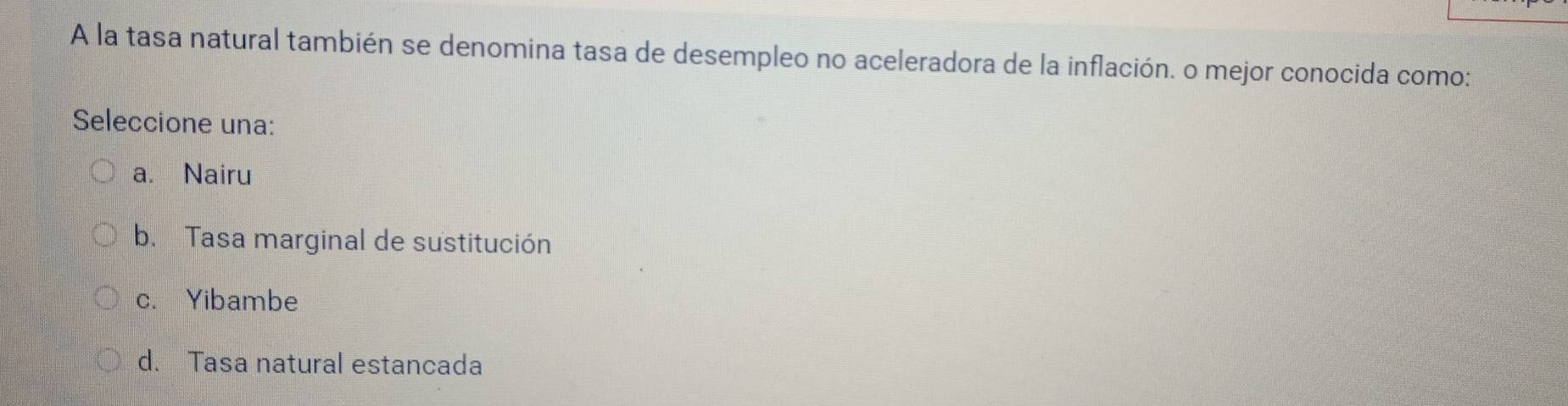 A la tasa natural también se denomina tasa de desempleo no aceleradora de la inflación. o mejor conocida como:
Seleccione una:
a. Nairu
b. Tasa marginal de sustitución
c. Yibambe
d. Tasa natural estancada