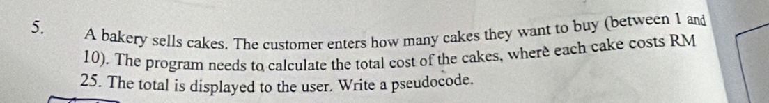 A bakery sells cakes. The customer enters how many cakes they want to buy (between 1 and
10). The program needs to calculate the total cost of the cakes, where each cake costs RM
25. The total is displayed to the user. Write a pseudocode.