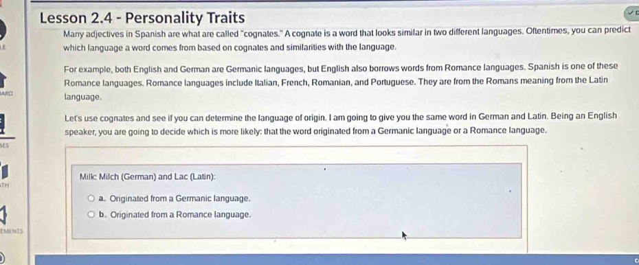 Lesson 2.4 - Personality Traits
Many adjectives in Spanish are what are called "cognates." A cognate is a word that looks similar in two different languages. Oftentimes, you can predict
which language a word comes from based on cognates and similarities with the language.
For example, both English and German are Germanic Ianguages, but English also borrows words from Romance languages. Spanish is one of these
Romance languages. Romance languages include Italian, French, Romanian, and Portuguese. They are from the Romans meaning from the Latin
APO language.
Let's use cognates and see if you can determine the language of origin. I am going to give you the same word in German and Latin. Being an English
speaker, you are going to decide which is more likely: that the word originated from a Germanic language or a Romance language.
C5
Milk: Milch (German) and Lac (Latin):
a. Originated from a Germanic language.
b. Originated from a Romance language.