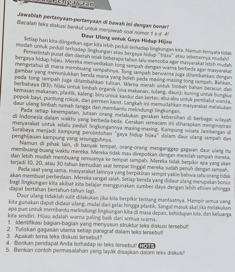 Lou Pengayaan
Jawablah pertanyaan-pertanyaan di bawah ini dengan benar!
Bacalah teks diskusi berikut untuk menjawab soal nomor 1 s.d. 4!
Daur Ulang untuk Gaya Hidup Hijau
Setiap hari kita diingatkan agar kita lebih peduli terhadap lingkungan kita. Namun ternyata tidak
mudah untuk peduli terhadap lingkungan atau bergaya hidup "hijau" atau sebenarnya mudah?
Pemerintah pusat dan daerah sejak beberapa tahun lalu mencoba agar masyarakat lebih mudah
bergaya hidup hijau. Mereka menyediakan tong sampah dengan warna berbeda agar masyarakat
mengetahui di mana membuang sampahnya. Tong sampah berwarna juga ditambahkan dengan
gambar yang menunjukkan benda mana yang boleh pada masing-masing tong sampah. Bahkan.
pada tong sampah juga ditambahkan tulisan. Warna merah untuk limbah bahan beracun dan
berbahaya (B3); hijau untuk limbah organik (sisa makanan, tulang, daun); kuning untuk bungkus
kemasan makanan, plastik, kaleng; biru untuk kardus dan kertas; abu-abu untuk pembalut wanita,
popok bayi, puntung rokok, dan permen karet. Langkah ini memudahkan masyarakat melakukan
daur ulang limbah rumah tangga dan membantu melindungi lingkungan.
Pada setiap kesempatan, jutaan orang melakukan gerakan kebersihan di berbagai wilayah
di Indonesia dalam waktu yang berbeda-beda. Gerakan semacam ini diharapkan menginspirasi
masyarakat untuk selalu peduli lingkungannya masing-masing. Kampung wisata Jambangan di
Surabaya menjadi kampung percontohan "gaya hidup hijau" dalam daur ulang sampah dan
penghijauan kampung yang sesungguhnya.
Namun di pihak lain, di banyak tempat, orang-orang menganggap gagasan daur ulang itu
membuang-buang waktu mereka. Mereka tidak mau direpotkan dengan memilah sampah mereka.
dan lebih mudah membuang semuanya ke tempat sampah. Mereka tidak berpikir apa yang akan
terjadi 10, 20, atau 30 tahun kemudian saat tempat tinggal mereka sudah penuh dengan sampah.
Pada saat yang sama, masyarakat lainnya yang berpikiran sempit yakin bahwa satu orang tidak
akan membuat perbedaan. Mereka sangat salah. Setiap benda yang didaur ulang merupakan bonus
bagi lingkungan kita akibat kita belajar menggunakan sumber daya dengan lebih efisien sehingga
dapat bertahan bertahun-tahun lagi.
Daur ulang tidaklah sulit dilakukan jika kita berpikir tentang manfaatnya. Hampir semua yang
kita gunakan dapat didaur ulang, mulai dari gelas hingga plastik. Sangat masuk akal jika melakukan
apa pun untuk membantu melindungi lingkungan kita di masa depan, kehidupan kita, dan keluarga
kita sendiri. Hijau adalah warna paling baik dari semua warna.
1. Identifikasi bagian-bagian yang menyusun struktur teks diskusi tersebut!
2. Tuliskan gagasan utama setiap paragraf dalam teks tersebut!
3. Apakah tema teks diskusi tersebut?
4. Berikan pendapat Anda terhadap isi teks tersebut! (o s
5. Berikan contoh permasalahan yang layâk disajikan dalam teks diskusi!