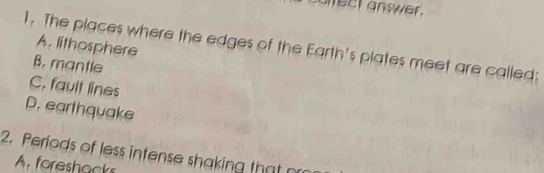 aect answer .
A. lithosphere
1. The places where the edges of the Earth's plates meet are called:
B. mantle
C, fault lines
D. earthquake
2. Periods of less intense shaking that or
A foreshacks