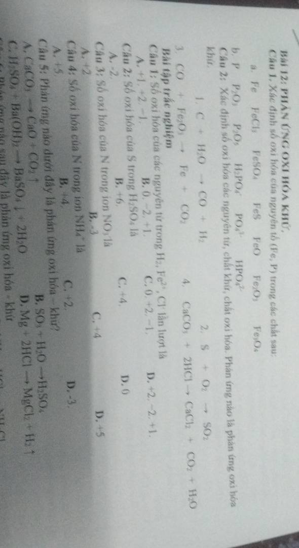 phân Ứng oxI hóa khứ,
Cầu 1. Xác định số oxi hóa của nguyên tố (Fe,P) trong các chất sau:
a. Fe FeCl_3 FeSO_4 FeS FeO Fe_2O_3 Fe_3O_4
b. P P_2O_3P_2O_5H_2PO_4PO_4^((3-) □) HPO_4^((2-)
Câu 2: Xác định số oxi hóa các nguyên từ, chất khứ, chất oxi hóa. Phản ứng nào là phản ứng oxi hóa
khứ.
1. C+H_2)Oto CO+H_2 2. S+O_2to SO_2
3. CO+Fe_2O_3to Fe+CO_2 4. CaCO_3+2HClto CaCl_2+CO_2+H_2O
Bài tập trắc nghiệm
Câu 1: Số oxi hóa của các nguyên từ trong H_2,Fe^(2+) , Cl lần lượt là
A.+1. +2-1. B. 0. -2. +1. C. 0,+2,-1 D. +2,-2,+1,
Cầu 2: Số oxi hóa của S trong H_2SO_4 là
C. +4.
A. -2 B. +6 D. 0
Câu 3: Số oxi hóa của N trong ion NO_31_a
A. +2 B. -3 C. +4
D. +5
Câu 4: Số oxi hóa của N trong ion NH₄* là
A. +5 B. ÷4
C. +2. D. -3.
Câu 5: Phản ứng nào dưới đầy là phản ứng oxi hóa - khứ?
A. CaCO_3to CaO+CO_2uparrow B. SO_3+H_2Oto H_2SO_4
C. H_2SO_4+Ba(OH)_2to BaSO_4downarrow +2H_2O D. Mg+2HClto MgCl_2+H_2uparrow
ng  n ào sau đây là phản ứng oxi hóa - khứ