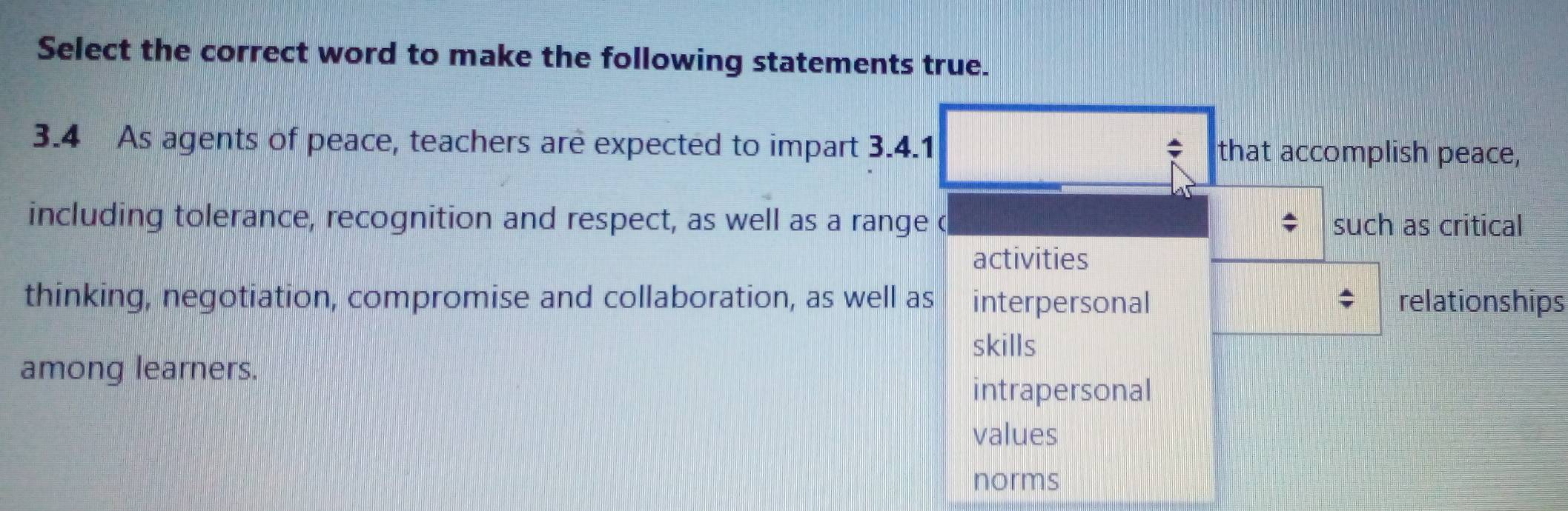 Select the correct word to make the following statements true.
3.4 As agents of peace, teachers are expected to impart 3.4.1 that accomplish peace,
*
including tolerance, recognition and respect, as well as a range c such as critical
activities
thinking, negotiation, compromise and collaboration, as well as interpersonal relationships
skills
among learners.
intrapersonal
values
norms