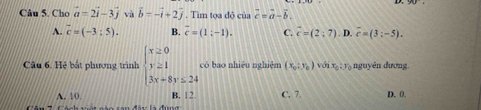 Cho vector a=2vector i-3vector j và vector b=-vector i+2vector j. Tìm tọa độ của vector c=vector a-vector b.
A. vector c=(-3;5). B. overline c=(1;-1). C. vector c=(2;7). D. overline c=(3;-5). 
Câu 6. Hệ bắt phương trình beginarrayl x≥ 0 y≥ 1 3x+8y≤ 24endarray. có bao nhiệu nghiệm (x_0;y_0) widehat OI x_0:y_0 nguyên dương.
A. 10. B. 12. C. 7. D. 0.
Cên 7. Cách vết nào cou đây là đúng