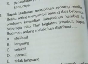 perusahaal!
kantornya
4. Bapak Budiman merupakan seorang reselle
Beliau sering mengambil barang dari beberap
produsen kemudian menjualnya kernbali k
beberapa toko. Dari kegiatan tersebut, bap.
Budiman sedang melakukan distribusi ....
A. eksklusif
B. langsung
C. selektif
D. intensif
E. tidak langsung