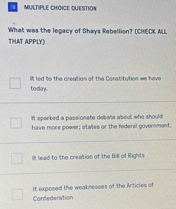 QUESTION
What was the legacy of Shays Rebellion? (CHECK ALL
THAT APPLY)
It led to the creation of the Constitution we have
today.
It sparked a passionate debate about who should
have more power; states or the federal government.
It lead to the creation of the Bill of Rights
It exposed the weaknesses of the Articles of
Confederation