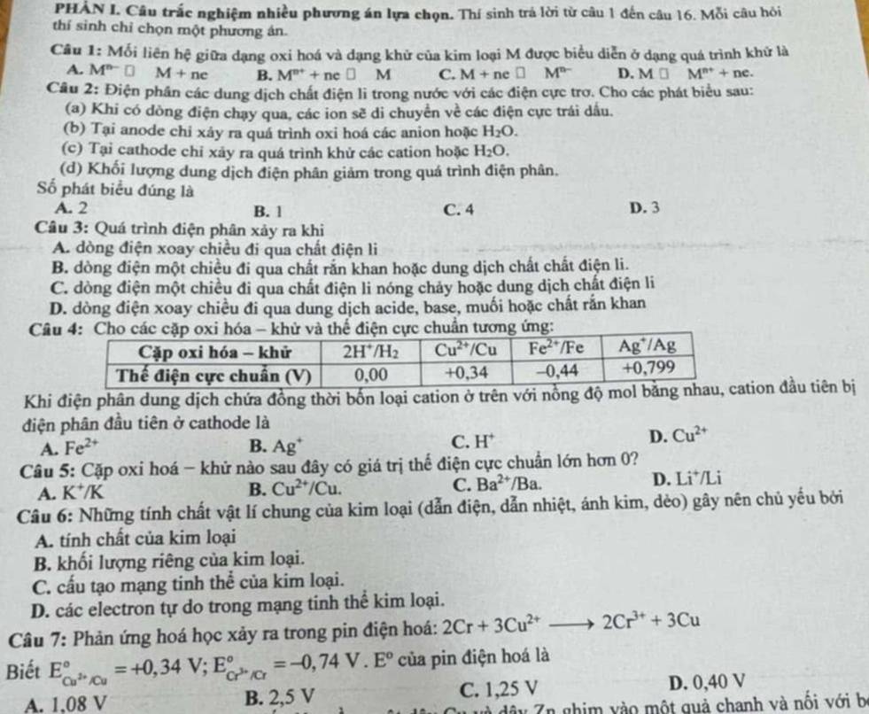 PHẢN I. Câu trắc nghiệm nhiều phương án lựa chọn. Thí sinh trá lời từ câu 1 đến câu 16. Mỗi câu hỏi
thí sinh chỉ chọn một phương án.
Câu 1: Mối liên hệ giữa dạng oxi hoá và dạng khử của kim loại M được biểu diễn ở dạng quá trình khử là
A. M^(n-)□ M+nc B. M^(n+)+ne□ M C. M+n □ M^(n-) D. M□ M^(n+)+nc.
Câu 2: Điện phần các dung dịch chất điện li trong nước với các điện cực trơ. Cho các phát biểu sau:
(a) Khi có dòng điện chạy qua, các ion sẽ di chuyển về các điện cực trái dấu.
(b) Tại anode chi xáy ra quá trình oxi hoá các anion hoặc H_2O.
(c) Tại cathode chỉ xảy ra quá trình khử các cation hoặc H_2O.
(d) Khối lượng dung dịch điện phân giảm trong quá trình điện phân.
Số phát biểu đúng là
A. 2 B. 1 C. 4 D. 3
Câu 3: Quá trình điện phân xảy ra khi
A. dòng điện xoay chiều đi qua chất điện li
B. dòng điện một chiều đi qua chất rắn khan hoặc dung dịch chất chất điện li.
C. dòng điện một chiều đi qua chất điện li nóng chảy hoặc dung dịch chất điện li
D. dòng điện xoay chiều đi qua dung dịch acide, base, muối hoặc chất rắn khan
Câhuẩn tương ứng:
Khi điện phân dung dịch chứa đồng thời bốn loại cation ở trên với nồng đtion đầu tiên bị
điện phân đầu tiên ở cathode là
C.
A. Fe^(2+) B. Ag^+ H^+
D. Cu^(2+)
Câu 5: Cặp oxi hoá - khử nào sau đây có giá trị thể điện cực chuẩn lớn hơn 0?
A. K^+/K B. Cu^(2+)/Cu. C. Ba^(2+)/Ba. D. Li*/Li
Câu 6: Những tính chất vật lí chung của kim loại (dẫn điện, dẫn nhiệt, ánh kim, dèo) gây nên chủ yếu bởi
A. tính chất của kim loại
B. khối lượng riêng của kim loại.
C. cấu tạo mạng tinh thể của kim loại.
D. các electron tự do trong mạng tinh thể kim loại.
Câu 7: Phản ứng hoá học xảy ra trong pin điện hoá: 2Cr+3Cu^(2+)to 2Cr^(3+)+3Cu
Biết E_Cu^(2+)/Cu^circ =+0,34V;E_Cr^(3+)/Cr^circ =-0,74V.E° của pin điện hoá là
A. 1,08 V B. 2,5 V C. 1,25 V D. 0,40 V
dây 7n ghim vào một guả chanh và nối với b