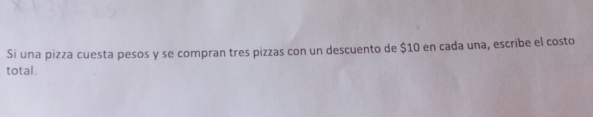 Si una pizza cuesta pesos y se compran tres pizzas con un descuento de $10 en cada una, escribe el costo 
total.