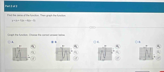 Find the zeros of the function. Then graph the function.
y=(x+1)(x-4)(x-5)
Graph the function. Choose the correct answer below. 
A. 
B. 
C. 
D. 
.
10 U 10
10