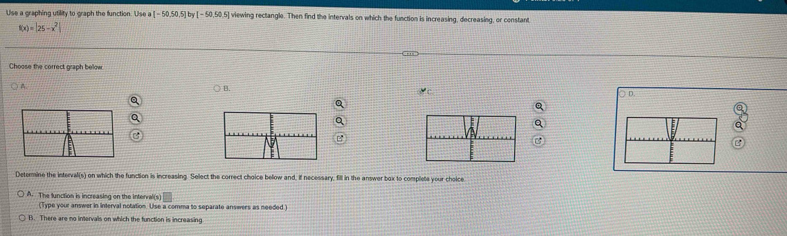 Use a graphing utility to graph the function. Use a [-50,50,5] [-50,50,5] viewing rectangle. Then find the intervals on which the function is increasing, decreasing, or constant.
f(x)=|25-x^2|
Choose the correct graph below.
A
B.
) D.
B
Determine the interval(s) on which the function is increasing. Select the correct choice below and, if necessary, fill in the answer box to complete your choice
A. The function is increasing on the interval(s)
(Type your answer in interval notation. Use a comma to separate answers as needed.)
B. There are no intervals on which the function is increasing