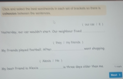 Ci and se lec t est wordwords in each set of brackets so there i 
e e t en 
( our car / it) 
Yesterday, our car wouldn't start. Our neighbour fixed_ 
( they / my friends ) 
My friends played football. After, _went shopping. 
( Alexis / He ) 
My best friend is Alexis. _is three days older than me. L mach 
Next