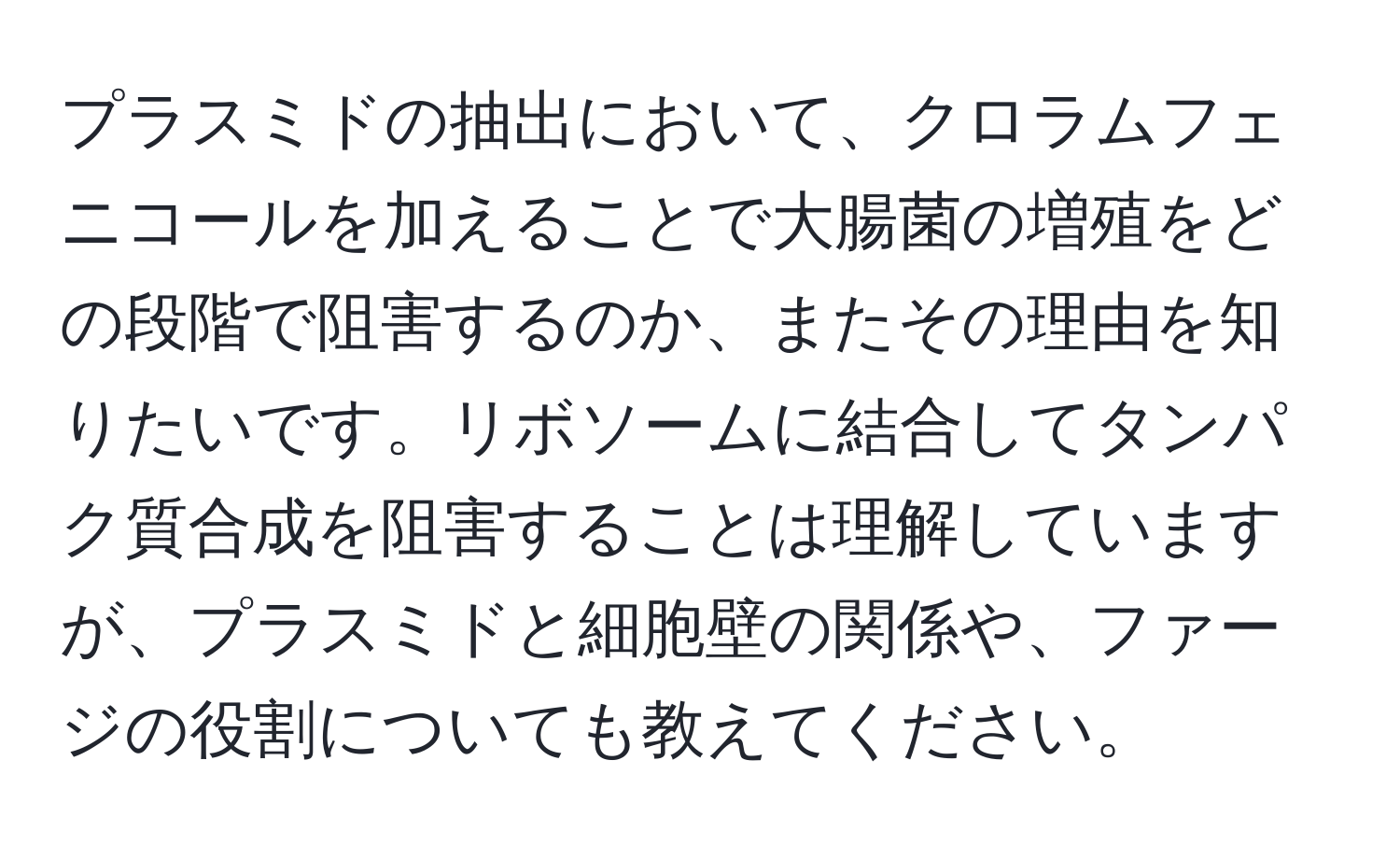 プラスミドの抽出において、クロラムフェニコールを加えることで大腸菌の増殖をどの段階で阻害するのか、またその理由を知りたいです。リボソームに結合してタンパク質合成を阻害することは理解していますが、プラスミドと細胞壁の関係や、ファージの役割についても教えてください。