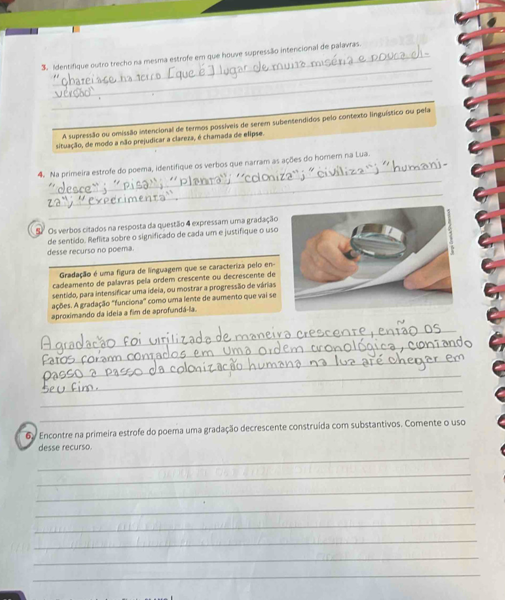 Identifique outro trecho na mesma estrofe em que houve supressão intencional de palavras. 
_ 
A supressão ou omissão intencional de termos possíveis de serem subentendidos pelo contexto linguístico ou pela 
situação, de modo a não prejudicar a clareza, é chamada de elipse. 
_ 
4. Na primeira estrofe do poema, identifique os verbos que narram as ações do homem na Lua. 
_ 
S Os verbos citados na resposta da questão 4 expressam uma gradação 
de sentido. Reflita sobre o significado de cada um e justifique o uso 
desse recurso no poema. 
Gradação é uma figura de linguagem que se caracteriza pelo en- 
cadeamento de palavras pela ordem crescente ou decrescente de 
sentido, para intensificar uma ideia, ou mostrar a progressão de várias 
ações. A gradação “funciona” como uma lente de aumento que vai se 
aproximando da ideia a fim de aprofundá-la. 
_ 
_ 
_ 
_ 
_ 
_ 
_ 
_ 
_ 
6y Encontre na primeira estrofe do poema uma gradação decrescente construída com substantivos. Comente o uso 
_ 
desse recurso. 
_ 
_ 
_ 
_ 
_ 
_ 
_