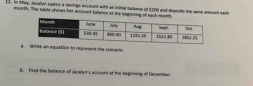 In May, Jacalyn opens a savings account with an initial balance of $200 and deposits the same amount each 
month. The table shows her account balance at the beginning of each month. 
a. Write an equation to represent the scenario. 
b. Find the balance of Jacalyn’s account at the beginning of December.