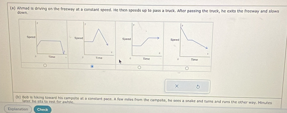 Ahmad is driving on the freeway at a constant speed. He then speeds up to pass a truck. After passing the truck, he exits the freeway and slows 
down. 
SpSpeSpeSpeed 
0 Time 
× 
(b) Bob is hiking toward his campsite at a constant pace. A few miles from the campsite, he sees a snake and turns and runs the other way. Minutes
later, he sits to rest for awhile. 
Explanation Check