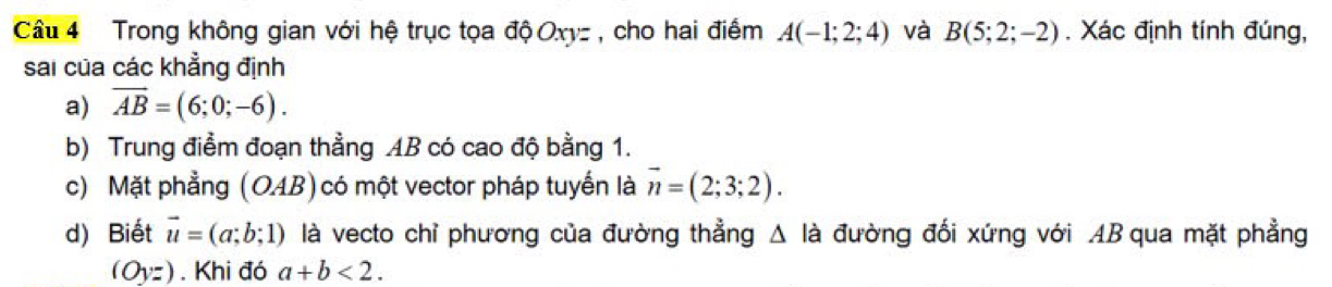 Trong không gian với hệ trục tọa độ Oxyz , cho hai điểm A(-1;2;4) và B(5;2;-2). Xác định tính đúng, 
sai của các khẳng định 
a) overline AB=(6;0;-6). 
b) Trung điểm đoạn thẳng AB có cao độ bằng 1. 
c) Mặt phẳng (OAB) có một vector pháp tuyến là vector n=(2;3;2). 
d) Biết vector u=(a;b;1) là vecto chỉ phương của đường thẳng Δ là đường đối xứng với AB qua mặt phẳng
(Oyz). Khi đó a+b<2</tex>.