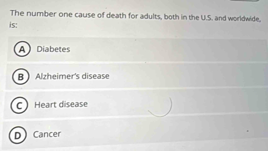 The number one cause of death for adults, both in the U.S. and worldwide,
is:
A Diabetes
B Alzheimer’s disease
C Heart disease
D Cancer