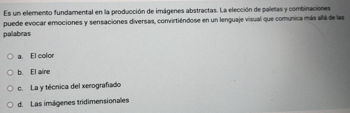 Es un elemento fundamental en la producción de imágenes abstractas. La elección de paletas y combinaciones
puede evocar emociones y sensaciones diversas, convirtiéndose en un lenguaje visual que comunica más allá de las
palabras
a. El color
b. El aire
c. La y técnica del xerografíado
d. Las imágenes tridimensionales