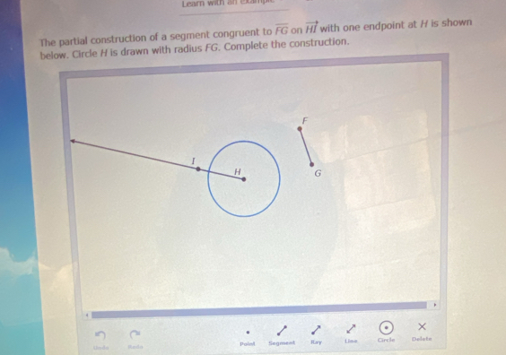 Learn with an extamp 
The partial construction of a segment congruent to overline FG on vector HI with one endpoint at H is shown 
below. Circle H is drawn with radius FG. Complete the construction.
F
I
H G
× 
ndá painl Segment Ray Line Circle Delote