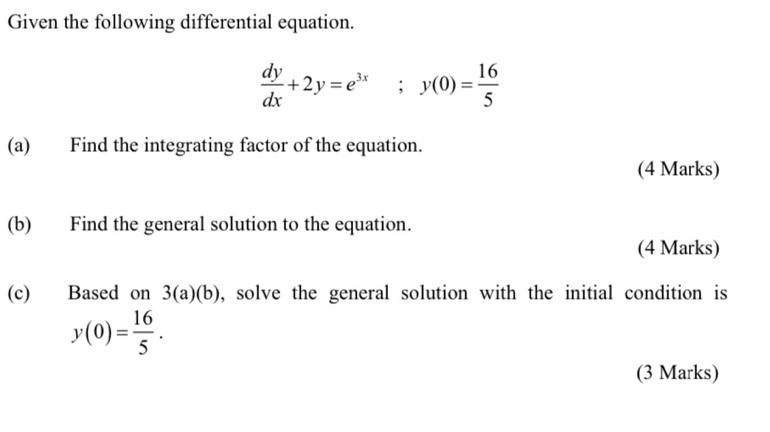 Given the following differential equation.
 dy/dx +2y=e^(3x); y(0)= 16/5 
(a) Find the integrating factor of the equation.
(4 Marks)
(b) Find the general solution to the equation.
(4 Marks)
(c) Based on 3(a)(b) , solve the general solution with the initial condition is
y(0)= 16/5 . 
(3 Marks)