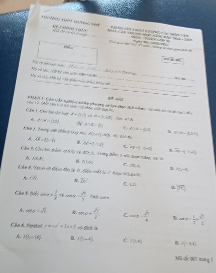 iérétces tor t séséice so Khảo sảu Chát Lương Các năn văn
PÁÃA CA TINC JÁÇAC RÁN JAAC 20066 - 20225
(Nể thị có 93 tamg            Rgày đic 1402  202
Thiờ gian làm bải #5 phán  khêng vó thải qian phức đa
y r w
_
Hy và tên tục si
My Và tên, ch bý chn giải viên c t
féric
Ký  ln_
_
Mỹ Và tên, chủ lý cái giáo viên châ thảo sa
_
PHAN 1 Cầu the nghệệm nhiều phương ta lực chợn (6i điểm). Tải sinh tã lả ti ca 1 đến
chy 12, 1N5) câu tới thi ch chú chiế mấ đáp đ.
Chu 1. Cho ta tập hợp A= 3,5 B=(1,3,5) Tim A^(·)E
A∩ B= 1,3 ② A∩ B= 3 C A:B=(15) x:3=(13.5)
Cầu 2. Trong mật phẳng Oxy cho A(b,-1),B(b,-4) L Khi đác
overline AB=(1,-3) vector AB=(-1,3) C overline AB=(-15,-3)) overline ME=(-15-5)
Cầu 3, Cho hui diểm A(4,9) B(2,3) / Trung điểm / củn đơm tăng 2B l
I(6,8).
f(3,9) C J(x,0) D [f(5x-4)]
Cầu 4, Veei có điểm đầu là D. điểm cuối là C được tế tiệu tc
vector DC.
A overline CD. C.CD.
|vector OC|
Câu 5, Biếu sin alpha = 1/2  cos u= sqrt(3)/2  Tihoa
cos alpha =sqrt(3). B cot alpha = sqrt(3)/3 . C. oora sqrt(3)/4 = D cot alpha = 1/2 + sqrt(3)/2 
Cầu 6 Partoo y=-x^2+2x+3 _ đnh l
A I(V_i-16). B 1(k-4). C. f(k4). D. I(-1,4).
Ma đễ 001 trang 1