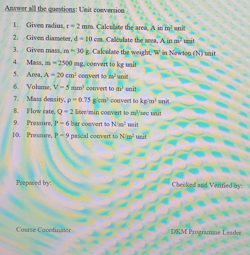 Answer all the questions: Unit conversion 
1. Given radius, r=2mm. Calculate the area, A in m^2 unit 
2. Given diameter, d=10.cm. Calculate the area, A in m^2 unit 
3. Given mass, m=30g. Calculate the weight, W in Newton (N) unit 
4. Mass, m=2500mg , convert to kg unit 
5. Area, A=20cm^2 convert to m^2 unit 
6. Volume, V=5mm^3 convert to m^3 unit 
7. Mass density; rho =0.75g/cm^3 convert to kg/m^3 unit 
8. Flow rate, Q=2 liter/min convert to m^3 /sec unit 
9. Pressure, P=6 bar convert to N/m^2 unit 
10. Pressure, P=9 pascal convert to N/m^2 unit 
Prepared by: Checked and Verified by: 
Course Coordinator DKM Programme Leader