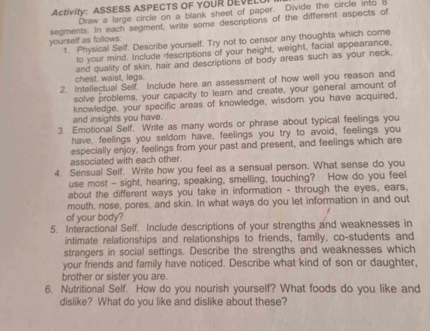 Activity: ASSESS ASPECTS OF YOUR BEVELU 
Draw a large circle on a blank sheet of paper. Divide the circle into 8
segments. In each segment, write some descriptions of the different aspects of 
yourself as follows: 1. Physical Self. Describe yourself. Try not to censor any thoughts which come 
to your mind. Include descriptions of your height, weight, facial appearance, 
and quality of skin, hair and descriptions of body areas such as your neck, 
chest, waist, legs. 
2. Intellectual Self. Include here an assessment of how well you reason and 
solve problems, your capacity to learn and create, your general amount of 
knowledge, your specific areas of knowledge, wisdom you have acquired, 
and insights you have. 
3. Emotional Self. Write as many words or phrase about typical feelings you 
have, feelings you seldom have, feelings you try to avoid, feelings you 
especially enjoy, feelings from your past and present, and feelings which are 
associated with each other. 
4. Sensual Self. Write how you feel as a sensual person. What sense do you 
use most - sight, hearing, speaking, smelling, touching? How do you feel 
about the different ways you take in information - through the eyes, ears, 
mouth, nose, pores, and skin. In what ways do you let information in and out 
of your body? 
5. Interactional Self. Include descriptions of your strengths and weaknesses in 
intimate relationships and relationships to friends, family, co-students and 
strangers in social settings. Describe the strengths and weaknesses which 
your friends and family have noticed. Describe what kind of son or daughter, 
brother or sister you are. 
6. Nutritional Self. How do you nourish yourself? What foods do you like and 
dislike? What do you like and dislike about these?