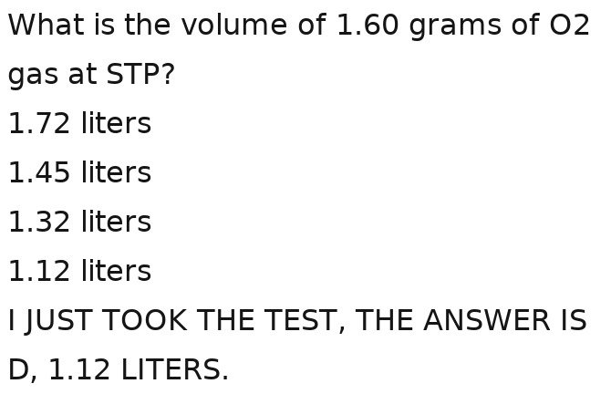 What is the volume of 1.60 grams of O2
gas at STP?
1.72 liters
1.45 liters
1.32 liters
1.12 liters
I JUST TOOK THE TEST, THE ANSWER IS
D, 1.12 LITERS.