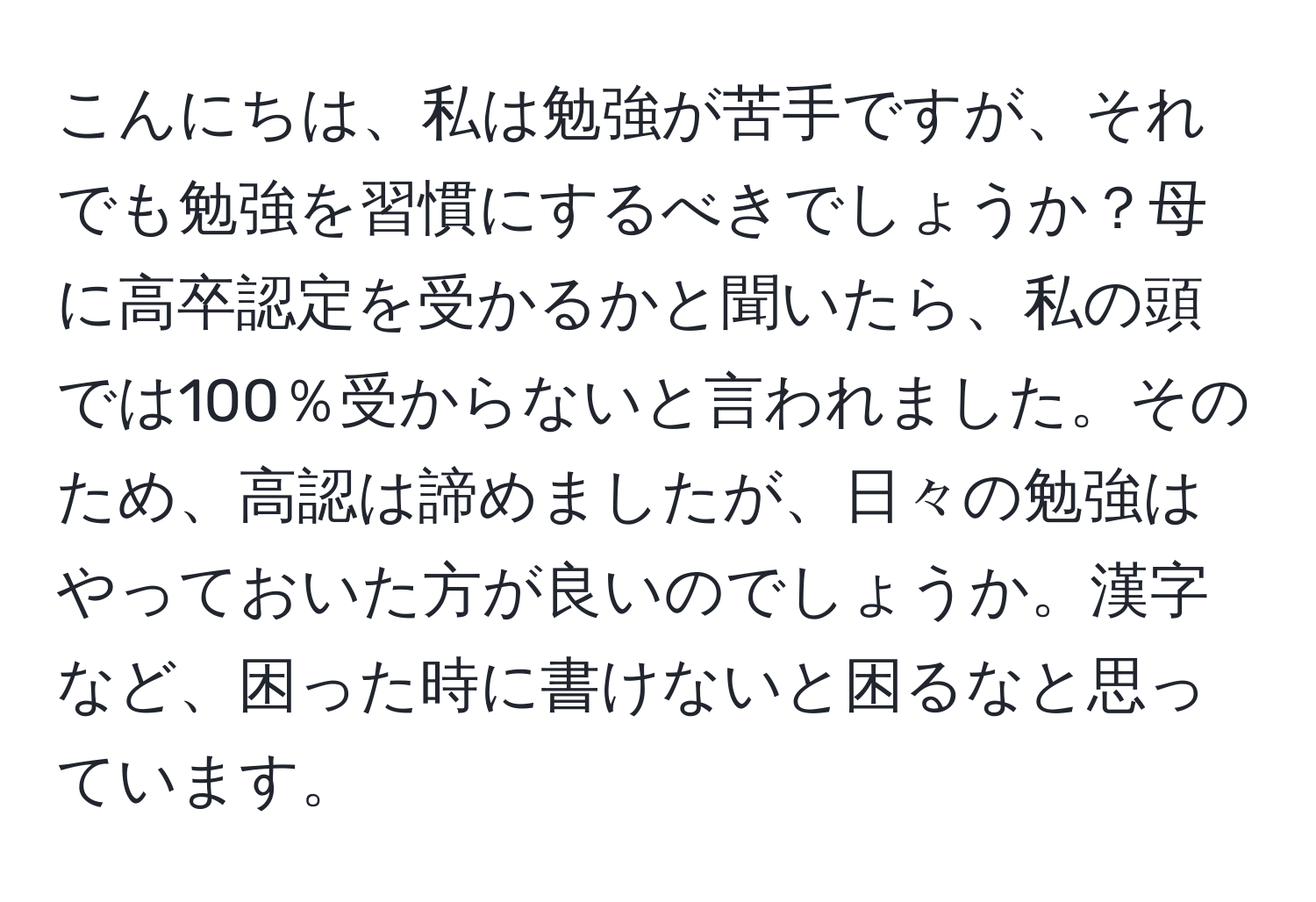 こんにちは、私は勉強が苦手ですが、それでも勉強を習慣にするべきでしょうか？母に高卒認定を受かるかと聞いたら、私の頭では100％受からないと言われました。そのため、高認は諦めましたが、日々の勉強はやっておいた方が良いのでしょうか。漢字など、困った時に書けないと困るなと思っています。