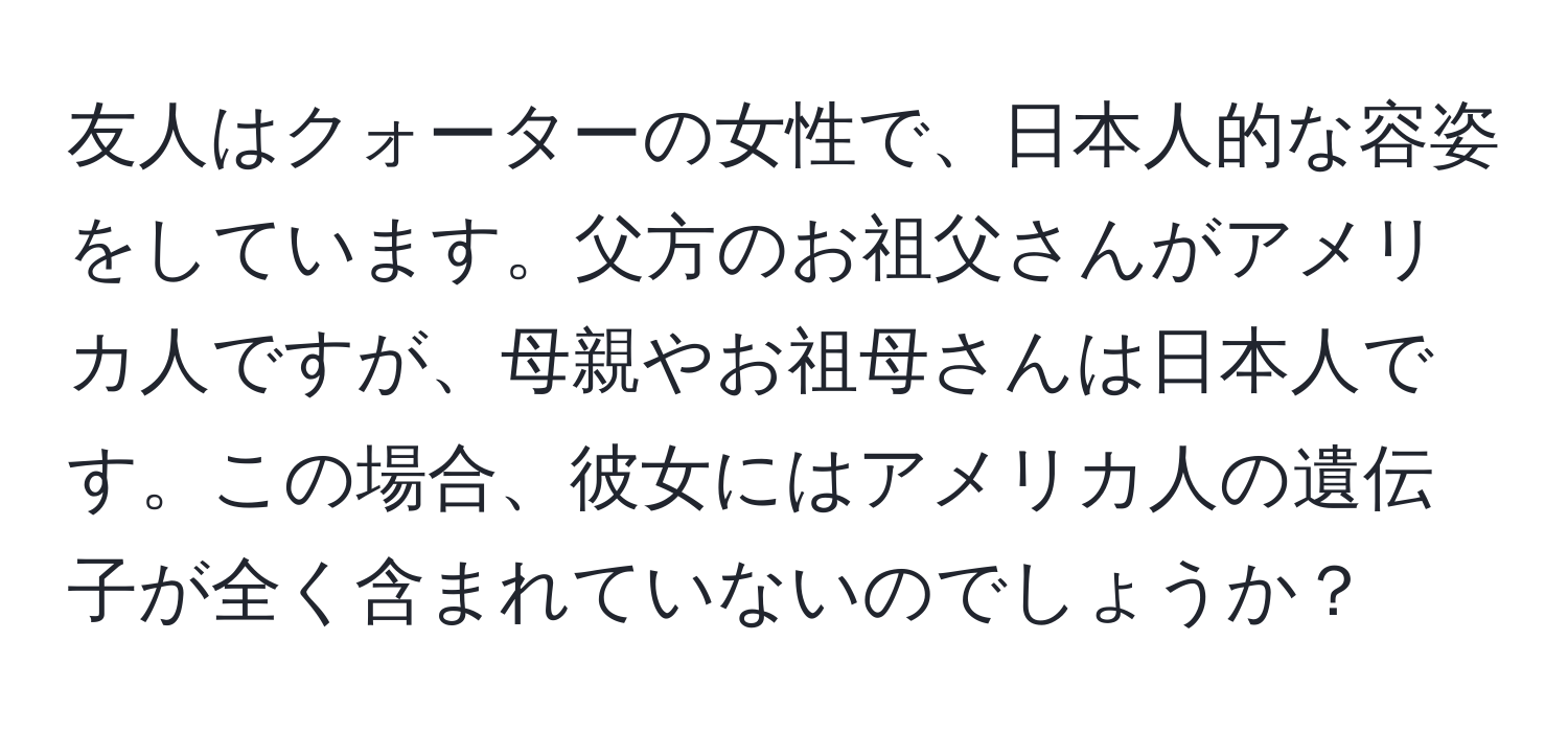 友人はクォーターの女性で、日本人的な容姿をしています。父方のお祖父さんがアメリカ人ですが、母親やお祖母さんは日本人です。この場合、彼女にはアメリカ人の遺伝子が全く含まれていないのでしょうか？