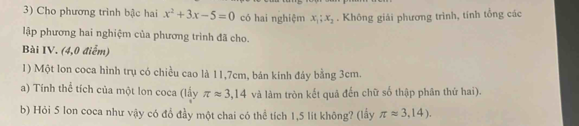 Cho phương trình bậc hai x^2+3x-5=0 có hai nghiệm x_1; x_2. Không giải phương trình, tính tổng các 
lập phương hai nghiệm của phương trình đã cho. 
Bài IV. (4,0 điểm) 
1) Một lon coca hình trụ có chiều cao là 11, 7cm, bán kính đáy bằng 3cm. 
a) Tính thể tích của một lon coca (lấy π approx 3,14 và làm tròn kết quả đến chữ số thập phân thứ hai). 
b) Hỏi 5 lon coca như vậy có đồ đầy một chai có thể tích 1,5 lít không? (lấy π approx 3,14).