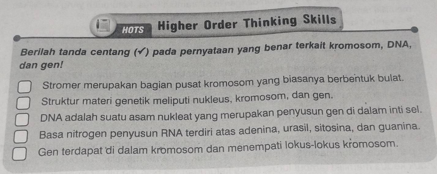 HOTS Higher Order Thinking Skills 
Berilah tanda centang (√) pada pernyataan yang benar terkait kromosom, DNA, 
dan gen! 
Stromer merupakan bagian pusat kromosom yang biasanya berbentuk bulat. 
Struktur materi genetik meliputi nukleus, kromosom, dan gen. 
DNA adalah suatu asam nukleat yang merupakan penyusun gen di dalam inti sel. 
Basa nitrogen penyusun RNA terdiri atas adenina, urasil, sitosina, dan guanina. 
Gen terdapat di dalam kromosom dan menempati lokus-lokus kromosom.