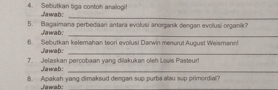 Sebutkan tiga contoh analogi! 
_ 
Jawab: 
5. Bagaimana perbedaan antara evolusi anorganik dengan evolusi organik? 
_ 
Jawab: 
6. Sebutkan kelemahan teori evolusi Darwin menurut August Weismann! 
_ 
Jawab: 
7. Jelaskan percobaan yang dilakukan oleh Louis Pasteur! 
Jawab:_ 
8. Apakah yang dimaksud dengan sup purba atau sup primordial? 
Jawab: 
_