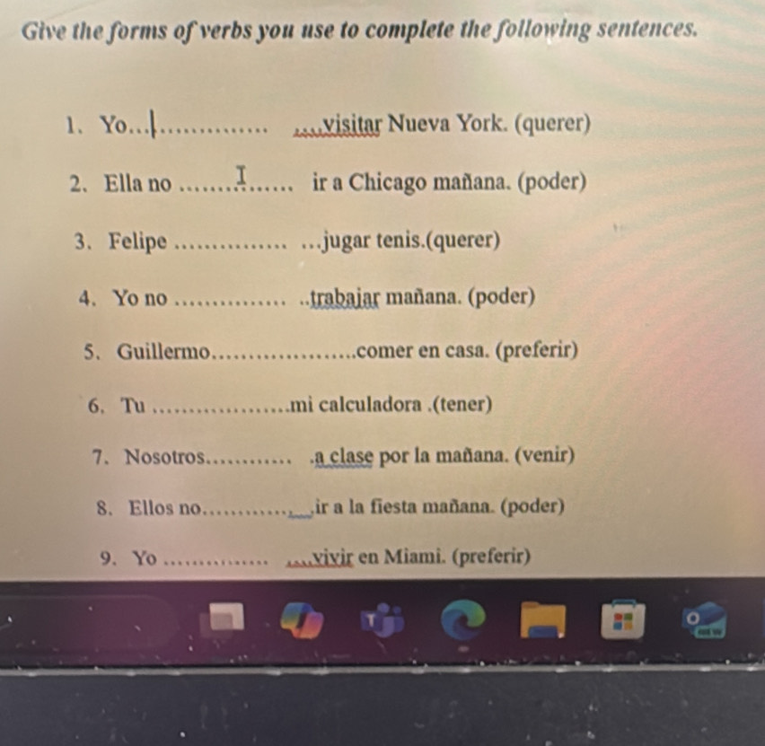 Give the forms of verbs you use to complete the following sentences. 
1、 Yo_ visitar Nueva York. (querer) 

2. Ella no _ir a Chicago mañana. (poder) 
3. Felipe __.jugar tenis.(querer) 
4. Yo no _ trabajar mañana. (poder) 
5.Guillermo_ comer en casa. (preferir) 
6. Tu _mi calculadora .(tener) 
7.Nosotros_ .a clase por la mañana. (venir) 
8. Ellos no _ir a la fiesta mañana. (poder) 
9.Yo _Anvivir en Miami. (preferir) 
o