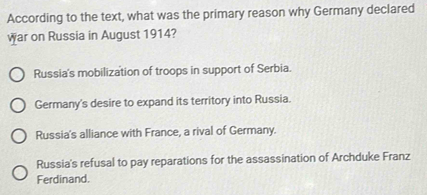 According to the text, what was the primary reason why Germany declared
war on Russia in August 1914?
Russia's mobilization of troops in support of Serbia.
Germany's desire to expand its territory into Russia.
Russia's alliance with France, a rival of Germany.
Russia's refusal to pay reparations for the assassination of Archduke Franz
Ferdinand.