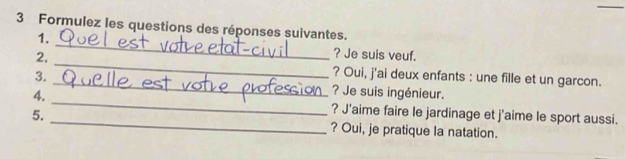 Formulez les questions des réponses suivantes. 
_ 
1. 
? Je suis veuf. 
2. _? Oui, j'ai deux enfants : une fille et un garcon. 
3. _? Je suis ingénieur. 
4. _? J'aime faire le jardinage et j'aime le sport aussi. 
5. _? Oui, je pratique la natation.