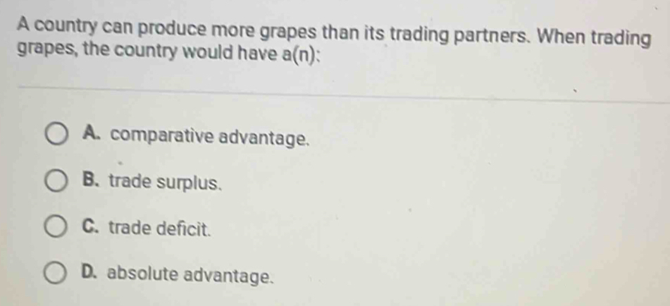 A country can produce more grapes than its trading partners. When trading
grapes, the country would have a(n)
A. comparative advantage.
B. trade surplus.
C. trade deficit.
D. absolute advantage.