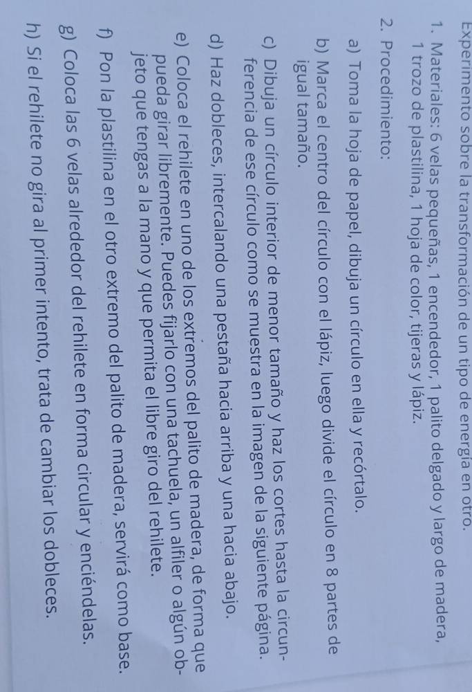 Experimento sobre la transformación de un tipo de energía en otro. 
1. Materiales: 6 velas pequeñas, 1 encendedor, 1 palito delgado y largo de madera,
1 trozo de plastilina, 1 hoja de color, tijeras y lápiz. 
2. Procedimiento: 
a) Toma la hoja de papel, dibuja un círculo en ella y recórtalo. 
b) Marca el centro del círculo con el lápiz, luego divide el círculo en 8 partes de 
igual tamaño. 
c) Dibuja un círculo interior de menor tamaño y haz los cortes hasta la circun- 
ferencia de ese círculo como se muestra en la imagen de la siguiente página. 
d) Haz dobleces, intercalando una pestaña hacia arriba y una hacia abajo. 
e) Coloca el rehilete en uno de los extremos del palito de madera, de forma que 
pueda girar libremente. Puedes fijarlo con una tachuela, un alfiler o algún ob- 
jeto que tengas a la mano y que permita el libre giro del rehilete. 
f) Pon la plastilina en el otro extremo del palito de madera, servirá como base. 
g) Coloca las 6 velas alrededor del rehilete en forma circular y enciéndelas. 
h) Si el rehilete no gira al primer intento, trata de cambiar los dobleces.